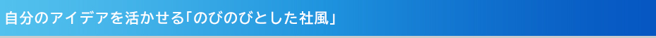 自分のアイデアを活かせる「のびのびとした社風」